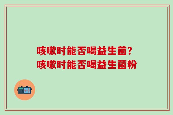 时能否喝益生菌?时能否喝益生菌粉 时能否喝益生菌?时能否喝益生菌粉