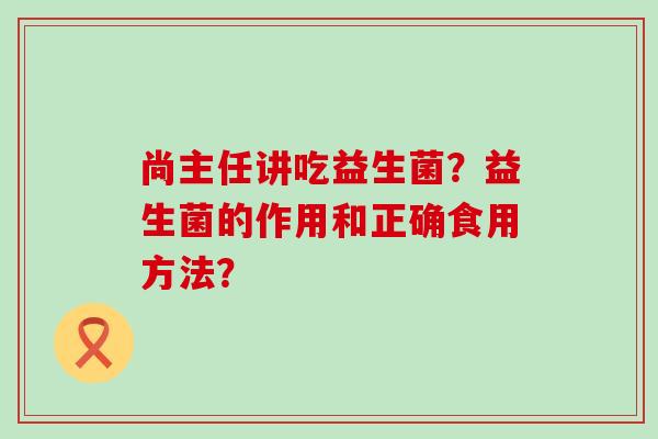 尚主任讲吃益生菌?益生菌的作用和正确食用方法? 尚主任讲吃益生菌?益生菌的作用和正确食用方法?