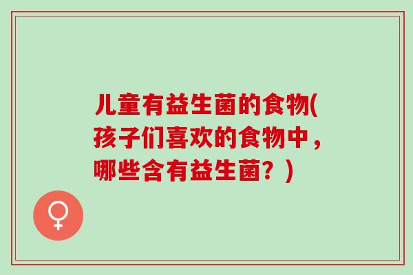 儿童有益生菌的食物(孩子们喜欢的食物中,哪些含有益生菌?) 儿童有益生菌的食物(孩子们喜欢的食物中,哪些含有益生菌?)