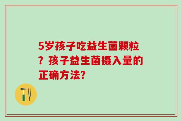 5岁孩子吃益生菌颗粒？孩子益生菌摄入量的正确方法？