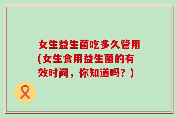 女生益生菌吃多久管用(女生食用益生菌的有效时间,你知道吗?) 女生益生菌吃多久管用(女生食用益生菌的有效时间,你知道吗?)