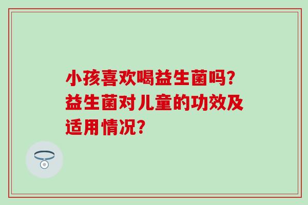 小孩喜欢喝益生菌吗？益生菌对儿童的功效及适用情况？