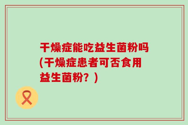 干燥症能吃益生菌粉吗(干燥症患者可否食用益生菌粉?) 干燥症能吃益生菌粉吗(干燥症患者可否食用益生菌粉?)