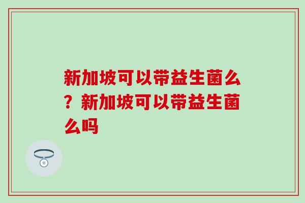新加坡可以带益生菌么?新加坡可以带益生菌么吗 新加坡可以带益生菌么?新加坡可以带益生菌么吗