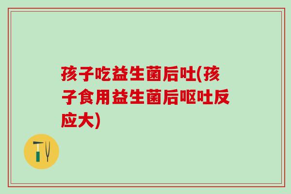 孩子吃益生菌后吐(孩子食用益生菌后反应大) 孩子吃益生菌后吐(孩子食用益生菌后反应大)