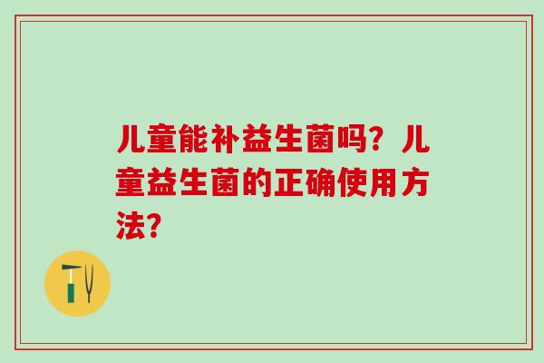 儿童能补益生菌吗?儿童益生菌的正确使用方法? 儿童能补益生菌吗?儿童益生菌的正确使用方法?