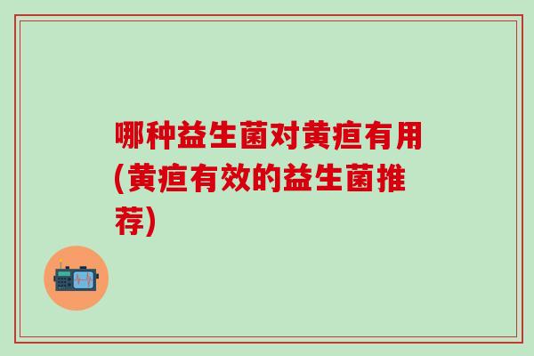 哪种益生菌对黄疸有用(黄疸有效的益生菌推荐) 哪种益生菌对黄疸有用(黄疸有效的益生菌推荐)