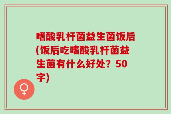 嗜酸乳杆菌益生菌饭后(饭后吃嗜酸乳杆菌益生菌有什么好处?50字) 嗜酸乳杆菌益生菌饭后(饭后吃嗜酸乳杆菌益生菌有什么好处?50字)