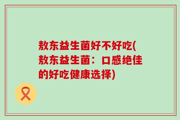 敖东益生菌好不好吃(敖东益生菌:口感绝佳的好吃健康选择) 敖东益生菌好不好吃(敖东益生菌:口感绝佳的好吃健康选择)