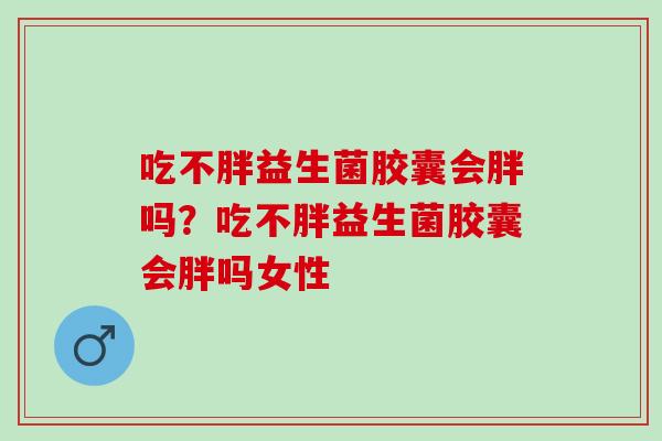 吃不胖益生菌胶囊会胖吗?吃不胖益生菌胶囊会胖吗女性 吃不胖益生菌胶囊会胖吗?吃不胖益生菌胶囊会胖吗女性