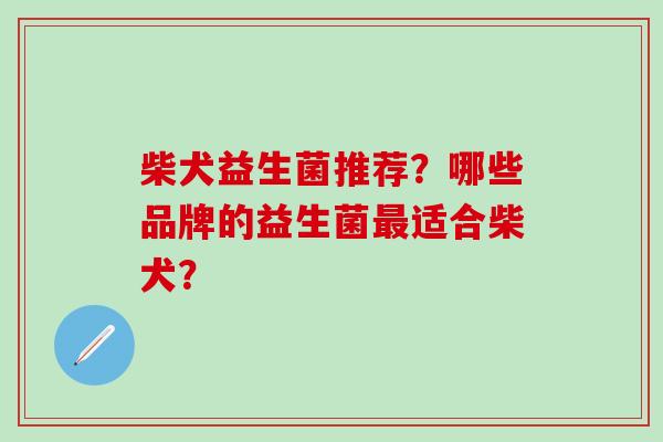 柴犬益生菌推荐?哪些品牌的益生菌适合柴犬? 柴犬益生菌推荐?哪些品牌的益生菌适合柴犬?