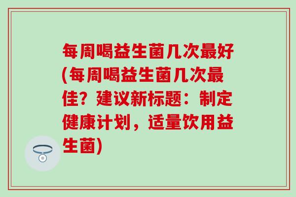 每周喝益生菌几次好(每周喝益生菌几次佳?建议新标题:制定健康计划,适量饮用益生菌) 每周喝益生菌几次好(每周喝益生菌几次佳?建议新标题:制定健康计划,适量饮用益生菌)