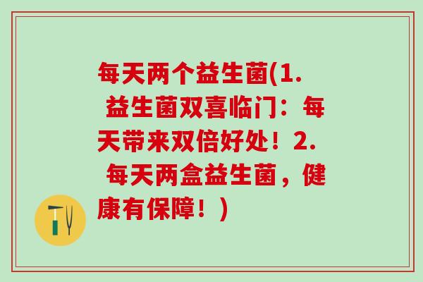 每天两个益生菌(1. 益生菌双喜临门:每天带来双倍好处!2. 每天两盒益生菌,健康有保障!) 每天两个益生菌(1. 益生菌双喜临门:每天带来双倍好处!2. 每天两盒益生菌,健康有保障!)