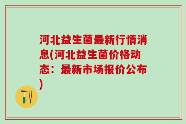 河北益生菌新行情消息(河北益生菌价格动态:新市场报价公布) 河北益生菌新行情消息(河北益生菌价格动态:新市场报价公布)