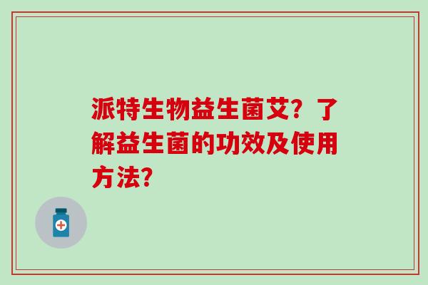 派特生物益生菌艾?了解益生菌的功效及使用方法? 派特生物益生菌艾?了解益生菌的功效及使用方法?