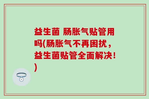 益生菌 肠贴管用吗(肠不再困扰,益生菌贴管全面解决!) 益生菌 肠贴管用吗(肠不再困扰,益生菌贴管全面解决!)