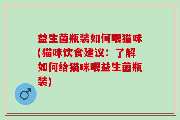 益生菌瓶装如何喂猫咪(猫咪饮食建议:了解如何给猫咪喂益生菌瓶装) 益生菌瓶装如何喂猫咪(猫咪饮食建议:了解如何给猫咪喂益生菌瓶装)