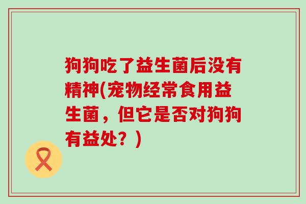 狗狗吃了益生菌后没有精神(宠物经常食用益生菌，但它是否对狗狗有益处？)