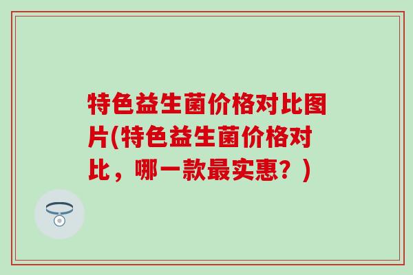 特色益生菌价格对比图片(特色益生菌价格对比，哪一款实惠？)
