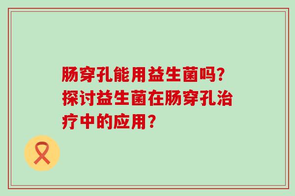 肠穿孔能用益生菌吗?探讨益生菌在肠穿孔中的应用? 肠穿孔能用益生菌吗?探讨益生菌在肠穿孔中的应用?