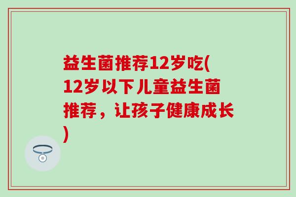 益生菌推荐12岁吃(12岁以下儿童益生菌推荐,让孩子健康成长) 益生菌推荐12岁吃(12岁以下儿童益生菌推荐,让孩子健康成长)