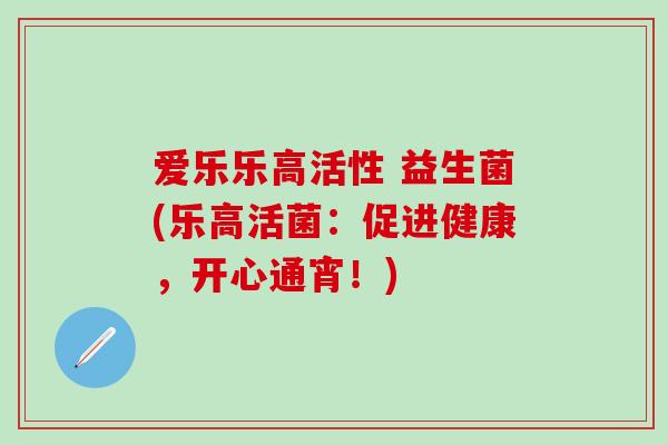 爱乐乐高活性 益生菌(乐高活菌:促进健康,开心通宵!) 爱乐乐高活性 益生菌(乐高活菌:促进健康,开心通宵!)