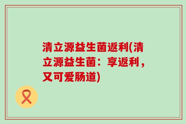 清立源益生菌返利(清立源益生菌:享返利,又可爱肠道) 清立源益生菌返利(清立源益生菌:享返利,又可爱肠道)