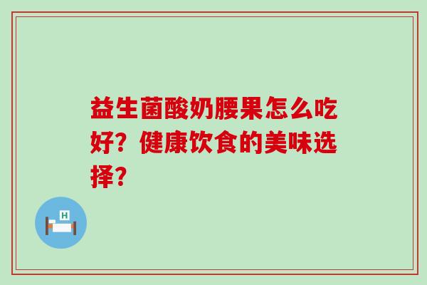 益生菌酸奶腰果怎么吃好?健康饮食的美味选择? 益生菌酸奶腰果怎么吃好?健康饮食的美味选择?
