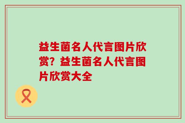 益生菌名人代言图片欣赏？益生菌名人代言图片欣赏大全