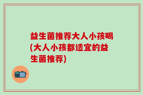 益生菌推荐大人小孩喝(大人小孩都适宜的益生菌推荐) 益生菌推荐大人小孩喝(大人小孩都适宜的益生菌推荐)