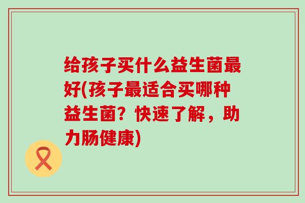 给孩子买什么益生菌好(孩子适合买哪种益生菌?快速了解,助力肠健康) 给孩子买什么益生菌好(孩子适合买哪种益生菌?快速了解,助力肠健康)