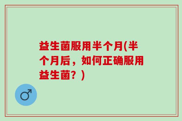 益生菌服用半个月(半个月后，如何正确服用益生菌？)