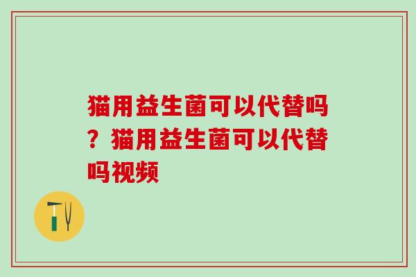 猫用益生菌可以代替吗？猫用益生菌可以代替吗视频
