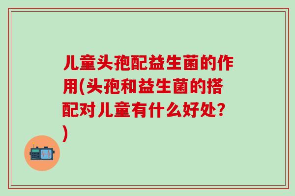 儿童头孢配益生菌的作用(头孢和益生菌的搭配对儿童有什么好处?) 儿童头孢配益生菌的作用(头孢和益生菌的搭配对儿童有什么好处?)