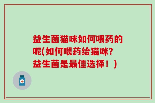 益生菌猫咪如何喂药的呢(如何喂药给猫咪?益生菌是佳选择!) 益生菌猫咪如何喂药的呢(如何喂药给猫咪?益生菌是佳选择!)