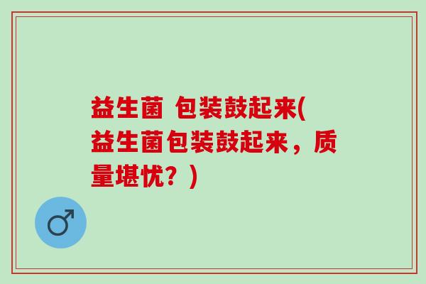 益生菌 包装鼓起来(益生菌包装鼓起来，质量堪忧？)