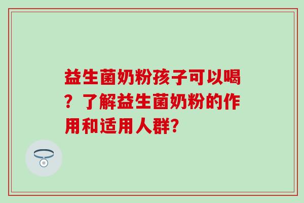 益生菌奶粉孩子可以喝?了解益生菌奶粉的作用和适用人群? 益生菌奶粉孩子可以喝?了解益生菌奶粉的作用和适用人群?