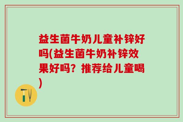 益生菌牛奶儿童补锌好吗(益生菌牛奶补锌效果好吗？推荐给儿童喝)