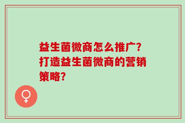 益生菌微商怎么推广?打造益生菌微商的营销策略? 益生菌微商怎么推广?打造益生菌微商的营销策略?