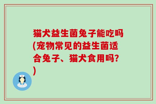 猫犬益生菌兔子能吃吗(宠物常见的益生菌适合兔子、猫犬食用吗？)