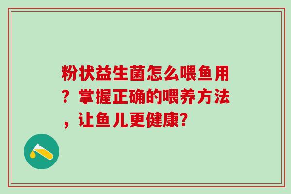粉状益生菌怎么喂鱼用?掌握正确的喂养方法,让鱼儿更健康? 粉状益生菌怎么喂鱼用?掌握正确的喂养方法,让鱼儿更健康?