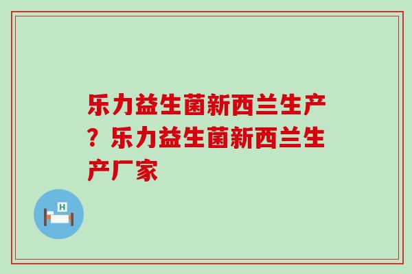 乐力益生菌新西兰生产?乐力益生菌新西兰生产厂家 乐力益生菌新西兰生产?乐力益生菌新西兰生产厂家