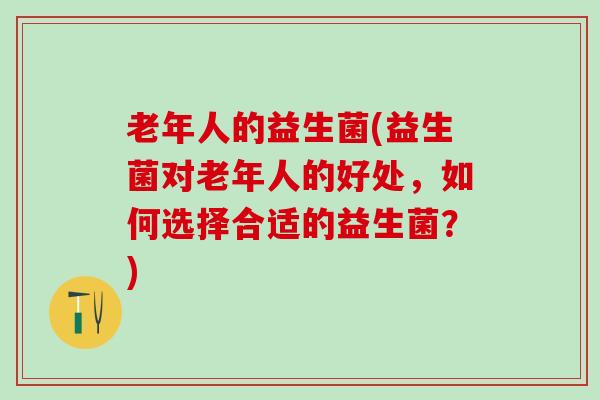 老年人的益生菌(益生菌对老年人的好处,如何选择合适的益生菌?) 老年人的益生菌(益生菌对老年人的好处,如何选择合适的益生菌?)