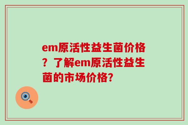 em原活性益生菌价格?了解em原活性益生菌的市场价格? em原活性益生菌价格?了解em原活性益生菌的市场价格?