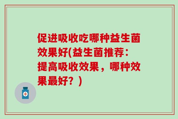 促进吸收吃哪种益生菌效果好(益生菌推荐:提高吸收效果,哪种效果好?) 促进吸收吃哪种益生菌效果好(益生菌推荐:提高吸收效果,哪种效果好?)