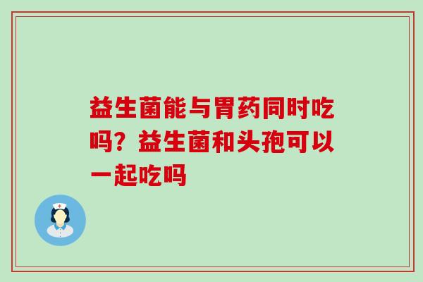 益生菌能与胃药同时吃吗？益生菌和头孢可以一起吃吗