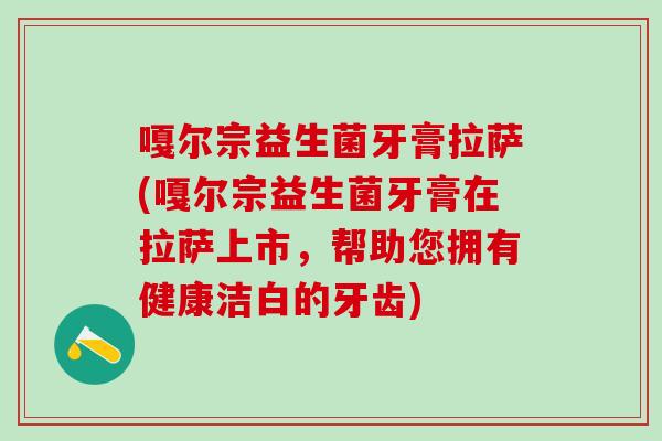 嘎尔宗益生菌牙膏拉萨(嘎尔宗益生菌牙膏在拉萨上市,帮助您拥有健康洁白的牙齿) 嘎尔宗益生菌牙膏拉萨(嘎尔宗益生菌牙膏在拉萨上市,帮助您拥有健康洁白的牙齿)