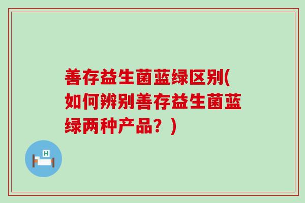 善存益生菌蓝绿区别(如何辨别善存益生菌蓝绿两种产品？)