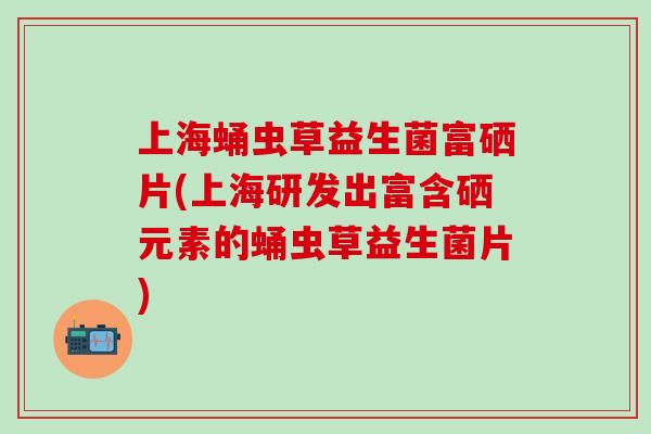 上海蛹虫草益生菌富硒片(上海研发出富含硒元素的蛹虫草益生菌片)