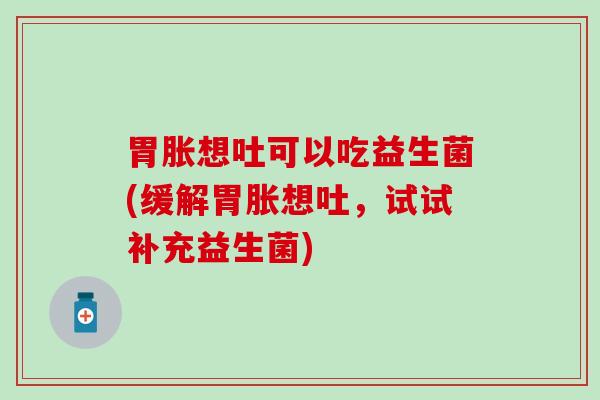 胃胀想吐可以吃益生菌(缓解胃胀想吐,试试补充益生菌) 胃胀想吐可以吃益生菌(缓解胃胀想吐,试试补充益生菌)